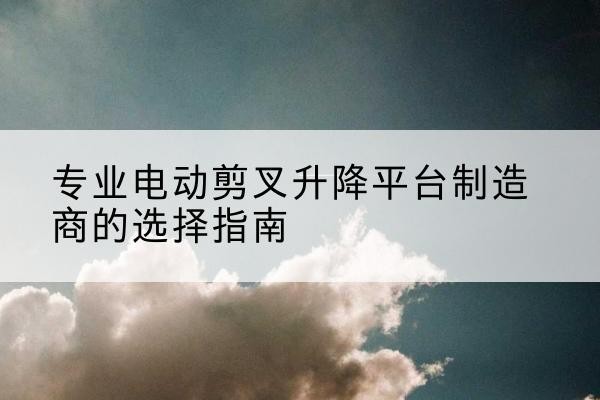高邮电动剪叉升降平台厂家-专业电动剪叉升降平台制造商的选择指南