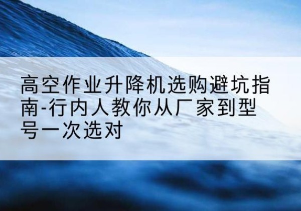 高邮升降平台厂家-高空作业升降机选购避坑指南-行内人教你从厂家到型号一次选对
