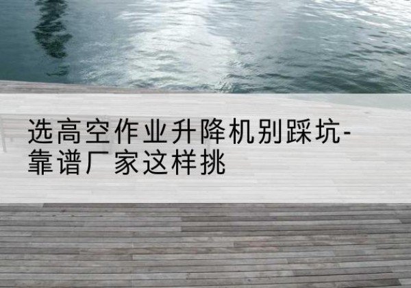 高邮剪叉式升降机厂家-选高空作业升降机别踩坑-靠谱厂家这样挑