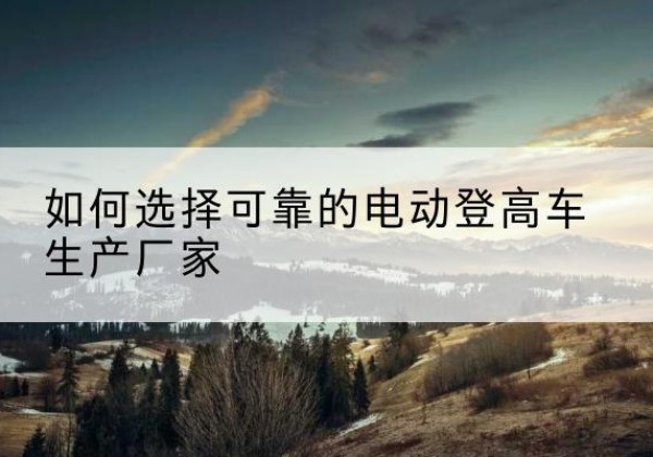 高邮电动登高车厂家-如何选择可靠的电动登高车生产厂家