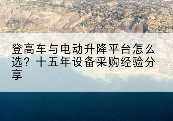 高邮登高车厂家厂家-登高车与电动升降平台怎么选？十五年设备采购经验分享