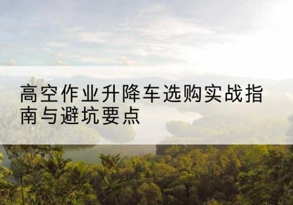 高邮升降车怎么选-高空作业升降车选购实战指南与避坑要点