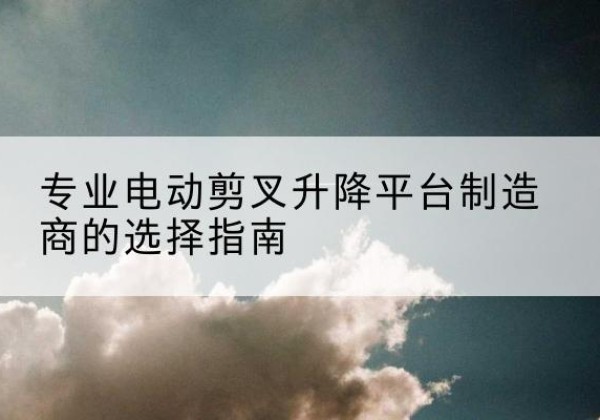 高邮电动剪叉升降平台厂家-专业电动剪叉升降平台制造商的选择指南